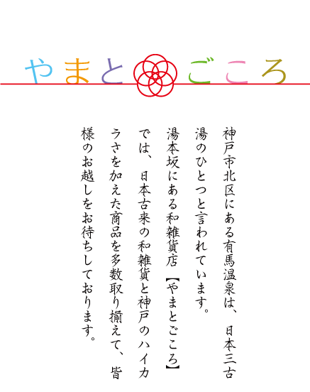神戸市北区にある有馬温泉は日本三古湯のひとつと言われています。湯本坂にある和雑貨店『やまとごころ』では、日本古来の和雑貨と神戸のハイカラさを加えた商品を多数取り揃えて、みなさまのお越しをお待ちしております。