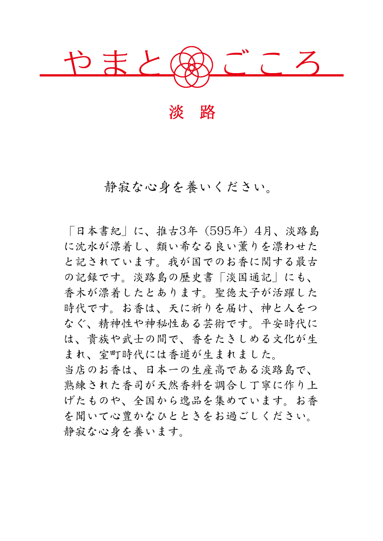 「日本書紀」に、推古3年（595年）4月、淡路島に沈水が漂着し、類い希なる良い薫りを漂わせたと記されています。我が国でのお香に関する最古の記録です。淡路島の歴史書「淡国通記」にも、香木が漂着したとあります。聖徳太子が活躍した時代です。お香は、天に祈りを届け、神と人をつなぐ、精神性や神秘性ある芸術です。平安時代には、貴族や武士の間で、香をたきしめる文化が生まれ、室町時代には香道が生まれました。当店のお香は、日本一の生産高である淡路島で、熟練された香司が天然香料を調合し丁寧に作り上げたものや、全国から逸品を集めています。お香を聞いて心豊かなひとときをお過ごしください。静寂な心身を養います。