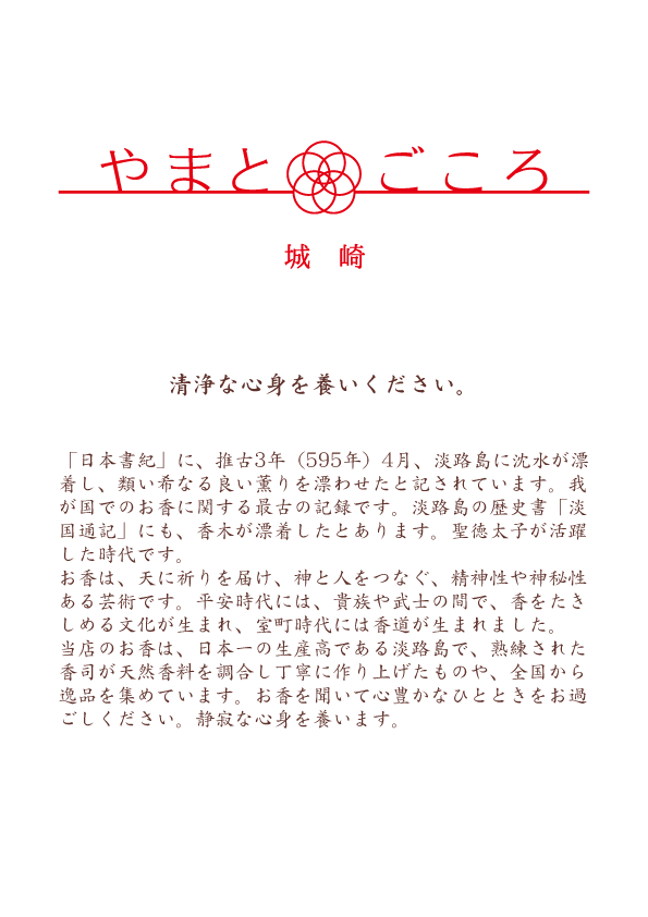 「日本書紀」に、推古3年（595年）4月、淡路島に沈水が漂着し、類い希なる良い薫りを漂わせたと記されています。我が国でのお香に関する最古の記録です。淡路島の歴史書「淡国通記」にも、香木が漂着したとあります。聖徳太子が活躍した時代です。お香は、天に祈りを届け、神と人をつなぐ、精神性や神秘性ある芸術です。平安時代には、貴族や武士の間で、香をたきしめる文化が生まれ、室町時代には香道が生まれました。当店のお香は、日本一の生産高である淡路島で、熟練された香司が天然香料を調合し丁寧に作り上げたものや、全国から逸品を集めています。お香を聞いて心豊かなひとときをお過ごしください。静寂な心身を養います。