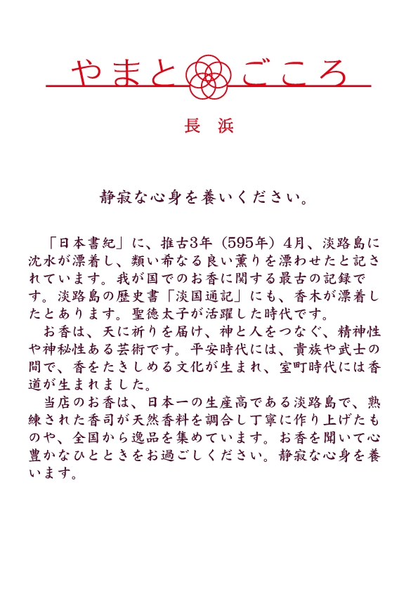 「日本書紀」に、推古3年（595年）4月、淡路島に沈水が漂着し、類い希なる良い薫りを漂わせたと記されています。我が国でのお香に関する最古の記録です。淡路島の歴史書「淡国通記」にも、香木が漂着したとあります。聖徳太子が活躍した時代です。お香は、天に祈りを届け、神と人をつなぐ、精神性や神秘性ある芸術です。平安時代には、貴族や武士の間で、香をたきしめる文化が生まれ、室町時代には香道が生まれました。当店のお香は、日本一の生産高である淡路島で、熟練された香司が天然香料を調合し丁寧に作り上げたものや、全国から逸品を集めています。お香を聞いて心豊かなひとときをお過ごしください。静寂な心身を養います。