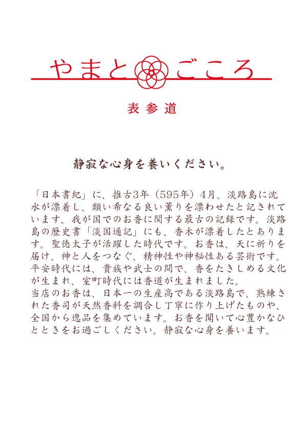 「日本書紀」に、推古3年（595年）4月、淡路島に沈水が漂着し、類い希なる良い薫りを漂わせたと記されています。我が国でのお香に関する最古の記録です。淡路島の歴史書「淡国通記」にも、香木が漂着したとあります。聖徳太子が活躍した時代です。お香は、天に祈りを届け、神と人をつなぐ、精神性や神秘性ある芸術です。平安時代には、貴族や武士の間で、香をたきしめる文化が生まれ、室町時代には香道が生まれました。当店のお香は、日本一の生産高である淡路島で、熟練された香司が天然香料を調合し丁寧に作り上げたものや、全国から逸品を集めています。お香を聞いて心豊かなひとときをお過ごしください。静寂な心身を養います。